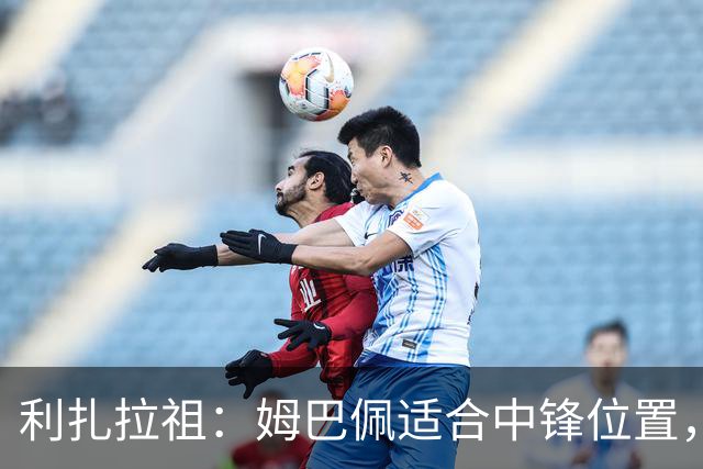 利扎拉祖：姆巴佩适合中锋位置，梅西和C罗也从未过多参与防守